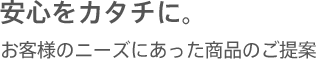 安心をカタチに。 お客様のニーズにあった商品のご提案