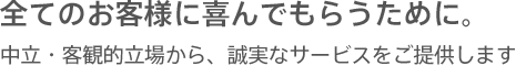 全てのお客様に喜んでもらうために。中立・客観的立場から、誠実なサービスをご提供します